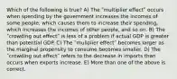 Which of the following is true? A) The ʺmultiplier effectʺ occurs when spending by the government increases the incomes of some people, which causes them to increase their spending, which increases the incomes of other people, and so on. B) The ʺcrowding out effectʺ is less of a problem if actual GDP is greater than potential GDP. C) The ʺmuliplier effectʺ becomes larger as the marginal propensity to consume becomes smaller. D) The ʺcrowding out effectʺ refers to the decrease in imports than occurs when exports increase. E) More than one of the above is correct.