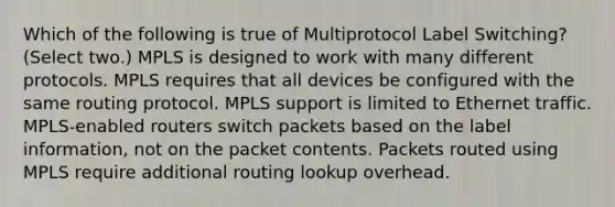 Which of the following is true of Multiprotocol Label Switching? (Select two.) MPLS is designed to work with many different protocols. MPLS requires that all devices be configured with the same routing protocol. MPLS support is limited to Ethernet traffic. MPLS-enabled routers switch packets based on the label information, not on the packet contents. Packets routed using MPLS require additional routing lookup overhead.