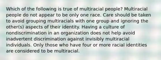 Which of the following is true of multiracial people? Multiracial people do not appear to be only one race. Care should be taken to avoid grouping multiracials with one group and ignoring the other(s) aspects of their identity. Having a culture of nondiscrimination in an organization does not help avoid inadvertent discrimination against invisibly multiracial individuals. Only those who have four or more racial identities are considered to be multiracial.