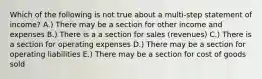 Which of the following is not true about a multi-step statement of income? A.) There may be a section for other income and expenses B.) There is a a section for sales (revenues) C.) There is a section for operating expenses D.) There may be a section for operating liabilities E.) There may be a section for cost of goods sold