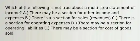 Which of the following is not true about a multi-step statement of income? A.) There may be a section for other income and expenses B.) There is a a section for sales (revenues) C.) There is a section for operating expenses D.) There may be a section for operating liabilities E.) There may be a section for cost of goods sold