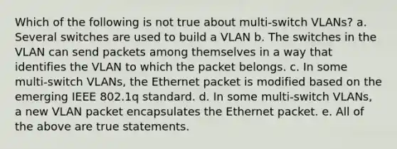 Which of the following is not true about multi-switch VLANs? a. Several switches are used to build a VLAN b. The switches in the VLAN can send packets among themselves in a way that identifies the VLAN to which the packet belongs. c. In some multi-switch VLANs, the Ethernet packet is modified based on the emerging IEEE 802.1q standard. d. In some multi-switch VLANs, a new VLAN packet encapsulates the Ethernet packet. e. All of the above are true statements.