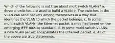 Which of the following is not true about multiswitch VLANs? a. Several switches are used to build a VLAN b. The switches in the VLAN can send packets among themselves in a way that identifies the VLAN to which the packet belongs. c. In some multi-switch VLANs, the Ethernet packet is modified based on the emerging IEEE 802.1q standard. d. In some multi-switch VLANs, a new VLAN packet encapsulates the Ethernet packet. e. All of the above are true statements.