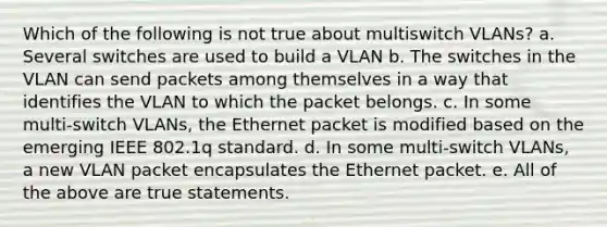 Which of the following is not true about multiswitch VLANs? a. Several switches are used to build a VLAN b. The switches in the VLAN can send packets among themselves in a way that identifies the VLAN to which the packet belongs. c. In some multi-switch VLANs, the Ethernet packet is modified based on the emerging IEEE 802.1q standard. d. In some multi-switch VLANs, a new VLAN packet encapsulates the Ethernet packet. e. All of the above are true statements.