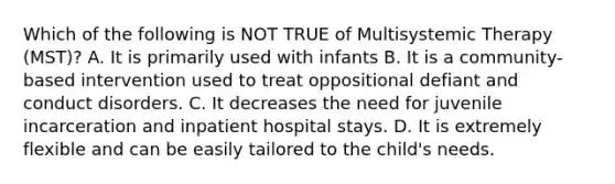 Which of the following is NOT TRUE of Multisystemic Therapy (MST)? A. It is primarily used with infants B. It is a community-based intervention used to treat oppositional defiant and conduct disorders. C. It decreases the need for juvenile incarceration and inpatient hospital stays. D. It is extremely flexible and can be easily tailored to the child's needs.