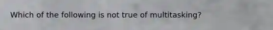 Which of the following is not true of multitasking?