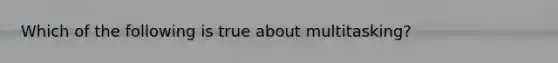 Which of the following is true about multitasking?