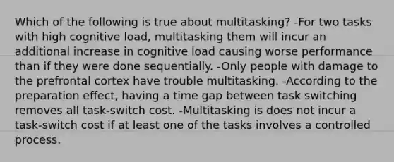 Which of the following is true about multitasking? -For two tasks with high cognitive load, multitasking them will incur an additional increase in cognitive load causing worse performance than if they were done sequentially. -Only people with damage to the prefrontal cortex have trouble multitasking. -According to the preparation effect, having a time gap between task switching removes all task-switch cost. -Multitasking is does not incur a task-switch cost if at least one of the tasks involves a controlled process.