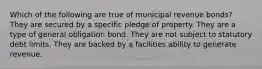 Which of the following are true of municipal revenue bonds? They are secured by a specific pledge of property. They are a type of general obligation bond. They are not subject to statutory debt limits. They are backed by a facilities ability to generate revenue.