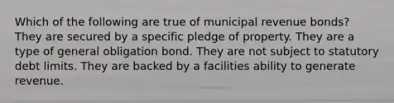 Which of the following are true of municipal revenue bonds? They are secured by a specific pledge of property. They are a type of general obligation bond. They are not subject to statutory debt limits. They are backed by a facilities ability to generate revenue.