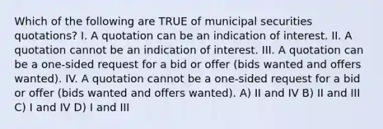 Which of the following are TRUE of municipal securities quotations? I. A quotation can be an indication of interest. II. A quotation cannot be an indication of interest. III. A quotation can be a one-sided request for a bid or offer (bids wanted and offers wanted). IV. A quotation cannot be a one-sided request for a bid or offer (bids wanted and offers wanted). A) II and IV B) II and III C) I and IV D) I and III