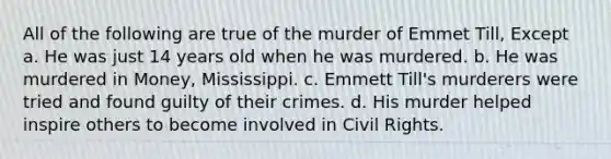 All of the following are true of the murder of Emmet Till, Except a. He was just 14 years old when he was murdered. b. He was murdered in Money, Mississippi. c. Emmett Till's murderers were tried and found guilty of their crimes. d. His murder helped inspire others to become involved in Civil Rights.