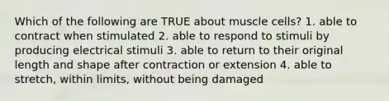 Which of the following are TRUE about muscle cells? 1. able to contract when stimulated 2. able to respond to stimuli by producing electrical stimuli 3. able to return to their original length and shape after contraction or extension 4. able to stretch, within limits, without being damaged