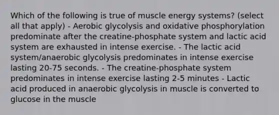 Which of the following is true of muscle energy systems? (select all that apply) - Aerobic glycolysis and oxidative phosphorylation predominate after the creatine-phosphate system and lactic acid system are exhausted in intense exercise. - The lactic acid system/anaerobic glycolysis predominates in intense exercise lasting 20-75 seconds. - The creatine-phosphate system predominates in intense exercise lasting 2-5 minutes - Lactic acid produced in anaerobic glycolysis in muscle is converted to glucose in the muscle