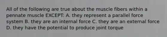 All of the following are true about the muscle fibers within a pennate muscle EXCEPT: A. they represent a parallel force system B. they are an internal force C. they are an external force D. they have the potential to produce joint torque