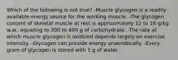 Which of the following is not true? -Muscle glycogen is a readily available energy source for the working muscle. -The glycogen content of skeletal muscle at rest is approximately 12 to 16 g/kg w.w., equating to 300 to 400 g of carbohydrate. -The rate at which muscle glycogen is oxidized depends largely on exercise intensity. -Glycogen can provide energy anaerobically. -Every gram of glycogen is stored with 1 g of water.