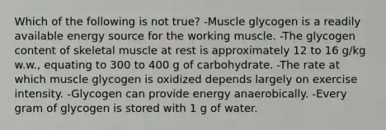 Which of the following is not true? -Muscle glycogen is a readily available energy source for the working muscle. -The glycogen content of skeletal muscle at rest is approximately 12 to 16 g/kg w.w., equating to 300 to 400 g of carbohydrate. -The rate at which muscle glycogen is oxidized depends largely on exercise intensity. -Glycogen can provide energy anaerobically. -Every gram of glycogen is stored with 1 g of water.