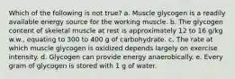 Which of the following is not true? a. Muscle glycogen is a readily available energy source for the working muscle. b. The glycogen content of skeletal muscle at rest is approximately 12 to 16 g/kg w.w., equating to 300 to 400 g of carbohydrate. c. The rate at which muscle glycogen is oxidized depends largely on exercise intensity. d. Glycogen can provide energy anaerobically. e. Every gram of glycogen is stored with 1 g of water.