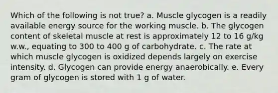 Which of the following is not true? a. Muscle glycogen is a readily available energy source for the working muscle. b. The glycogen content of skeletal muscle at rest is approximately 12 to 16 g/kg w.w., equating to 300 to 400 g of carbohydrate. c. The rate at which muscle glycogen is oxidized depends largely on exercise intensity. d. Glycogen can provide energy anaerobically. e. Every gram of glycogen is stored with 1 g of water.