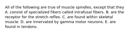 All of the following are true of muscle spindles, except that they A. consist of specialized fibers called intrafusal fibers. B. are the receptor for the stretch reflex. C. are found within skeletal muscle. D. are innervated by gamma motor neurons. E. are found in tendons.