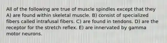 All of the following are true of muscle spindles except that they A) are found within skeletal muscle. B) consist of specialized fibers called intrafusal fibers. C) are found in tendons. D) are the receptor for the stretch reflex. E) are innervated by gamma motor neurons.