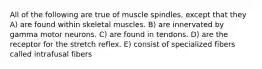 All of the following are true of muscle spindles, except that they A) are found within skeletal muscles. B) are innervated by gamma motor neurons. C) are found in tendons. D) are the receptor for the stretch reflex. E) consist of specialized fibers called intrafusal fibers