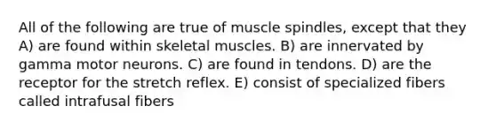 All of the following are true of muscle spindles, except that they A) are found within skeletal muscles. B) are innervated by gamma motor neurons. C) are found in tendons. D) are the receptor for the stretch reflex. E) consist of specialized fibers called intrafusal fibers