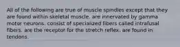 All of the following are true of muscle spindles except that they are found within skeletal muscle. are innervated by gamma motor neurons. consist of specialized fibers called intrafusal fibers. are the receptor for the stretch reflex. are found in tendons.