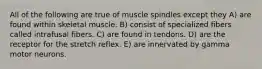 All of the following are true of muscle spindles except they A) are found within skeletal muscle. B) consist of specialized fibers called intrafusal fibers. C) are found in tendons. D) are the receptor for the stretch reflex. E) are innervated by gamma motor neurons.