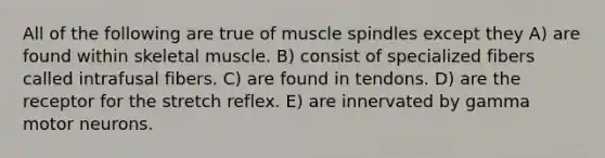 All of the following are true of muscle spindles except they A) are found within skeletal muscle. B) consist of specialized fibers called intrafusal fibers. C) are found in tendons. D) are the receptor for the stretch reflex. E) are innervated by gamma motor neurons.