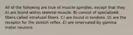 All of the following are true of muscle spindles, except that they A) are found within skeletal muscle. B) consist of specialized fibers called intrafusal fibers. C) are found in tendons. D) are the receptor for the stretch reflex. E) are innervated by gamma motor neurons.