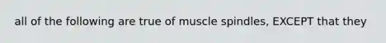 all of the following are true of muscle spindles, EXCEPT that they