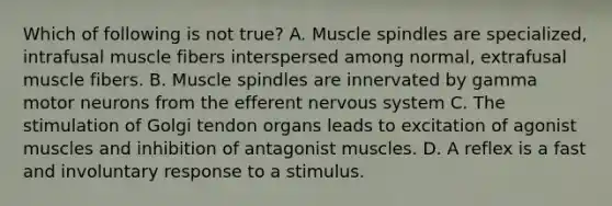 Which of following is not true? A. Muscle spindles are specialized, intrafusal muscle fibers interspersed among normal, extrafusal muscle fibers. B. Muscle spindles are innervated by gamma motor neurons from the efferent nervous system C. The stimulation of Golgi tendon organs leads to excitation of agonist muscles and inhibition of antagonist muscles. D. A reflex is a fast and involuntary response to a stimulus.