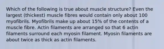 Which of the following is true about muscle structure? Even the largest (thickest) muscle fibres would contain only about 100 myofibrils. Myofibrils make up about 15% of the contents of a muscle fibre. Actin filaments are arranged so that 6 actin filaments surround each myosin filament. Myosin filaments are about twice as thick as actin filaments.