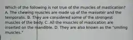 Which of the following is not true of the muscles of mastication? A. The chewing muscles are made up of the masseter and the temporalis. B. They are considered some of the strongest muscles of the body. C. All the muscles of mastication are inserted on the mandible. D. They are also known as the "smiling muscles."