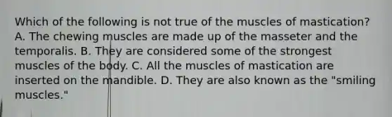 Which of the following is not true of the muscles of mastication? A. The chewing muscles are made up of the masseter and the temporalis. B. They are considered some of the strongest muscles of the body. C. All the muscles of mastication are inserted on the mandible. D. They are also known as the "smiling muscles."