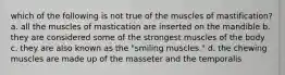 which of the following is not true of the muscles of mastification? a. all the muscles of mastication are inserted on the mandible b. they are considered some of the strongest muscles of the body c. they are also known as the "smiling muscles." d. the chewing muscles are made up of the masseter and the temporalis