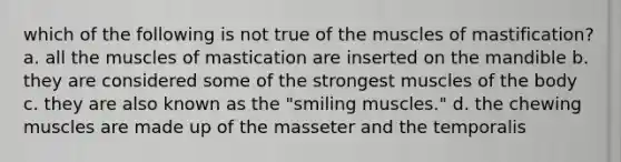 which of the following is not true of the muscles of mastification? a. all the muscles of mastication are inserted on the mandible b. they are considered some of the strongest muscles of the body c. they are also known as the "smiling muscles." d. the chewing muscles are made up of the masseter and the temporalis