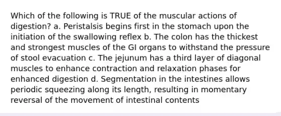 Which of the following is TRUE of the muscular actions of digestion? a. Peristalsis begins first in the stomach upon the initiation of the swallowing reflex b. The colon has the thickest and strongest muscles of the GI organs to withstand the pressure of stool evacuation c. The jejunum has a third layer of diagonal muscles to enhance contraction and relaxation phases for enhanced digestion d. Segmentation in the intestines allows periodic squeezing along its length, resulting in momentary reversal of the movement of intestinal contents