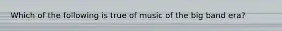 Which of the following is true of music of the big band era?