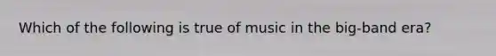 Which of the following is true of music in the big-band era?