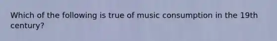 Which of the following is true of music consumption in the 19th century?