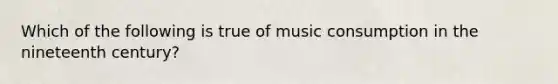 Which of the following is true of music consumption in the nineteenth century?