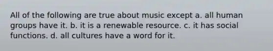 All of the following are true about music except a. all human groups have it. b. it is a renewable resource. c. it has social functions. d. all cultures have a word for it.