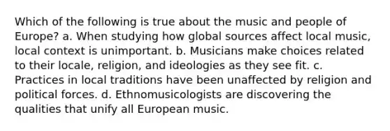 Which of the following is true about the music and people of Europe? a. When studying how global sources affect local music, local context is unimportant. b. Musicians make choices related to their locale, religion, and ideologies as they see fit. c. Practices in local traditions have been unaffected by religion and political forces. d. Ethnomusicologists are discovering the qualities that unify all European music.