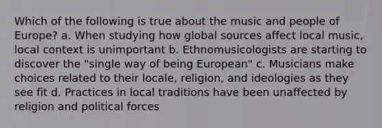 Which of the following is true about the music and people of Europe? a. When studying how global sources affect local music, local context is unimportant b. Ethnomusicologists are starting to discover the "single way of being European" c. Musicians make choices related to their locale, religion, and ideologies as they see fit d. Practices in local traditions have been unaffected by religion and political forces