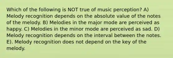 Which of the following is NOT true of music perception? A) Melody recognition depends on the absolute value of the notes of the melody. B) Melodies in the major mode are perceived as happy. C) Melodies in the minor mode are perceived as sad. D) Melody recognition depends on the interval between the notes. E). Melody recognition does not depend on the key of the melody.