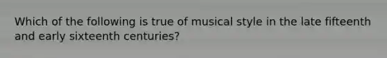 Which of the following is true of musical style in the late fifteenth and early sixteenth centuries?