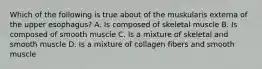 Which of the following is true about of the muskularis externa of the upper esophagus? A. Is composed of skeletal muscle B. Is composed of smooth muscle C. Is a mixture of skeletal and smooth muscle D. Is a mixture of collagen fibers and smooth muscle
