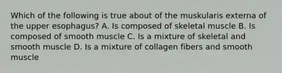 Which of the following is true about of the muskularis externa of the upper esophagus? A. Is composed of skeletal muscle B. Is composed of smooth muscle C. Is a mixture of skeletal and smooth muscle D. Is a mixture of collagen fibers and smooth muscle